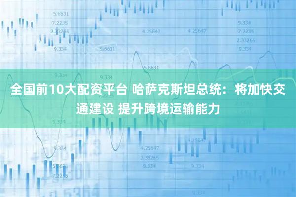 全国前10大配资平台 哈萨克斯坦总统:将加快交通建设 提升跨境运输能力