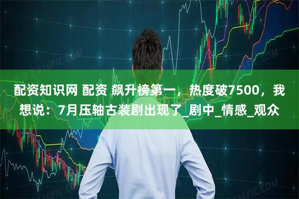 配资知识网 配资 飙升榜第一,热度破7500,我想说:7月压轴古装剧出现了_剧中_情感_观众