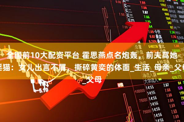 全国前10大配资平台 霍思燕点名炮轰，前夫骂她淫猫：女儿出言不屑，撕碎黄奕的体面_生活_母亲_父母