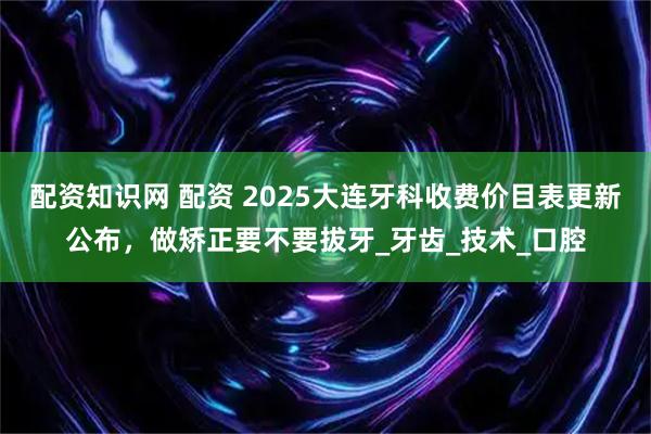 配资知识网 配资 2025大连牙科收费价目表更新公布,做矫正要不要拔牙_牙齿_技术_口腔