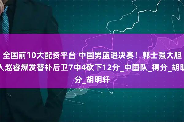 全国前10大配资平台 中国男篮进决赛！郭士强大胆用人赵睿爆发替补后卫7中4砍下12分_中国队_得分_胡明轩