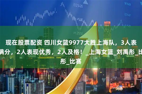 现在股票配资 四川女篮9977大胜上海队，3人表现满分，2人表现优秀，2人及格！_上海女篮_刘禹彤_比赛