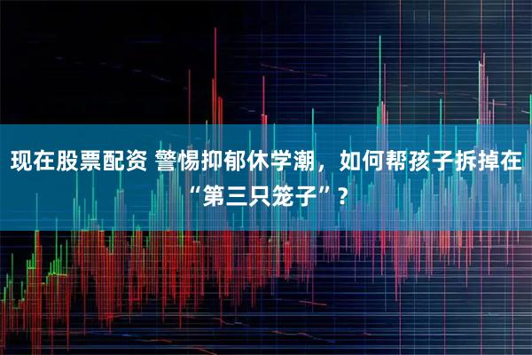 现在股票配资 警惕抑郁休学潮，如何帮孩子拆掉在“第三只笼子”？