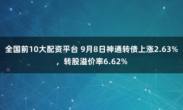 全国前10大配资平台 9月8日神通转债上涨2.63%,转股溢价率6.62%