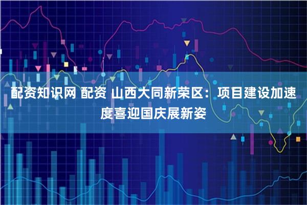 配资知识网 配资 山西大同新荣区:项目建设加速度喜迎国庆展新姿