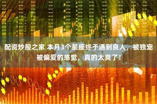 配资炒股之家 本月3个星座终于遇到良人，被独宠被偏爱的感觉，真的太爽了！