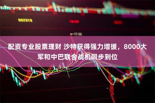 配资专业股票理财 沙特获得强力增援，8000大军和中巴联合战机同步到位