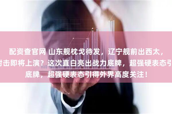 配资查官网 山东舰枕戈待发，辽宁舰前出西太，国产双航母实弹射击即将上演？这次直白亮出战力底牌，超强硬表态引得外界高度关注！
