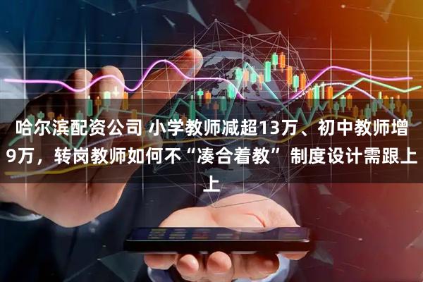 哈尔滨配资公司 小学教师减超13万、初中教师增9万，转岗教师如何不“凑合着教” 制度设计需跟上